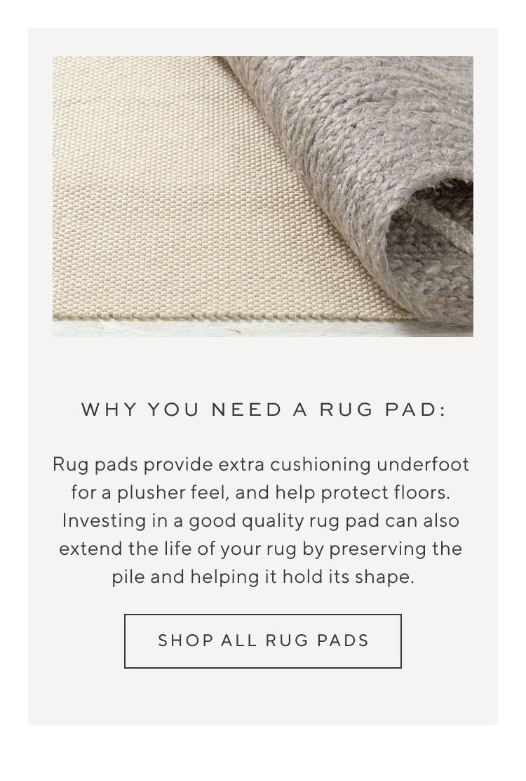 Why You Need a Rug Pad: Rug pads provide extra cushioning underfoot for a plusher feel, and help protect floors. Investing in a good quality rug pad can also extend the life of your rug by preserving the pile and helping it hold its shape. Shop all rug pads.